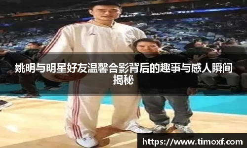 姚明与明星好友温馨合影背后的趣事与感人瞬间揭秘